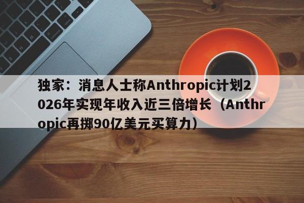 独家:消息人士称Anthropic计划2026年实现年收入近三倍增长(Anthropic再掷90亿美元买算力)
