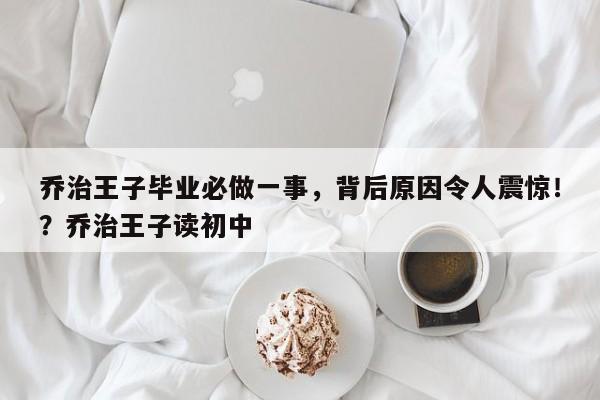 乔治王子毕业必做一事,背后原因令人震惊!?乔治王子读初中