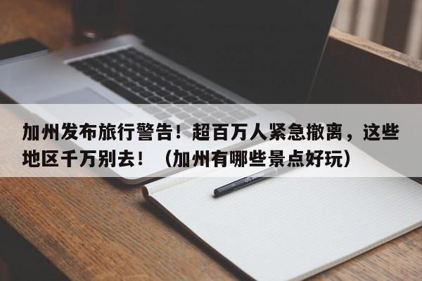 加州发布旅行警告!超百万人紧急撤离,这些地区千万别去!(加州有哪些景点好玩)