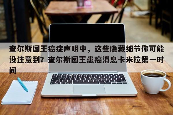 查尔斯国王癌症声明中,这些隐藏细节你可能没注意到?查尔斯国王患癌消息卡米拉第一时间