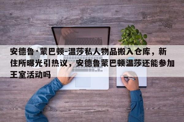 安德鲁·蒙巴顿-温莎私人物品搬入仓库,新住所曝光引热议,安德鲁蒙巴顿温莎还能参加王室活动吗