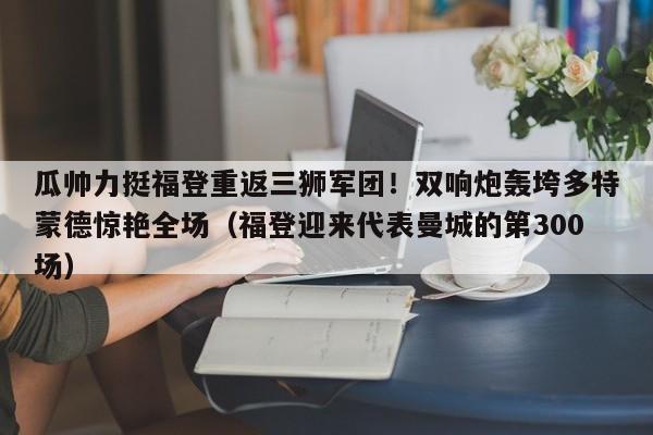 瓜帅力挺福登重返三狮军团!双响炮轰垮多特蒙德惊艳全场(福登迎来代表曼城的第300场)