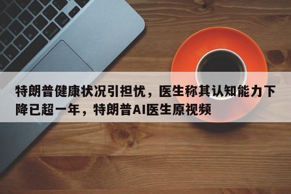 特朗普健康状况引担忧,医生称其认知能力下降已超一年,特朗普AI医生原视频