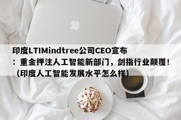 印度LTIMindtree公司CEO宣布:重金押注人工智能新部门,剑指行业颠覆!(印度人工智能发展水平怎么样)