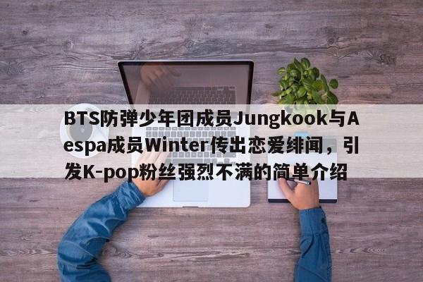 BTS防弹少年团成员Jungkook与Aespa成员Winter传出恋爱绯闻,引发K-pop粉丝强烈不满的简单介绍