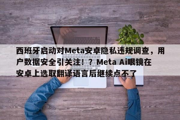 西班牙启动对Meta安卓隐私违规调查,用户数据安全引关注!?Meta Ai眼镜在安卓上选取翻译语言后继续点不了