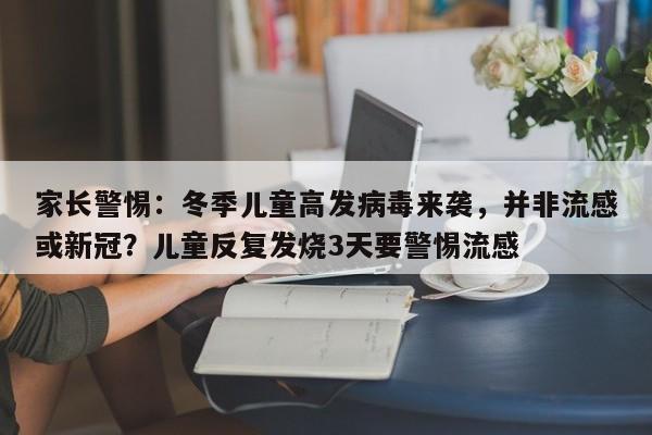 家长警惕:冬季儿童高发病毒来袭,并非流感或新冠?儿童反复发烧3天要警惕流感