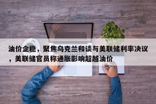 油价企稳,聚焦乌克兰和谈与美联储利率决议,美联储官员称通胀影响超越油价