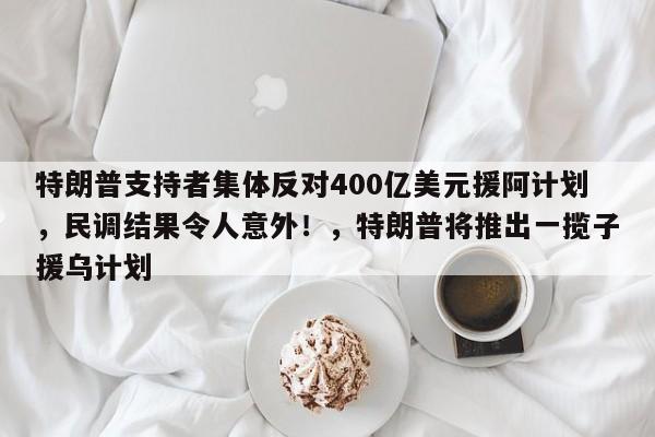 特朗普支持者集体反对400亿美元援阿计划,民调结果令人意外!,特朗普将推出一揽子援乌计划