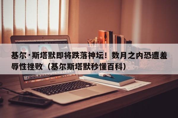 基尔·斯塔默即将跌落神坛!数月之内恐遭羞辱性挫败(基尔斯塔默秒懂百科)