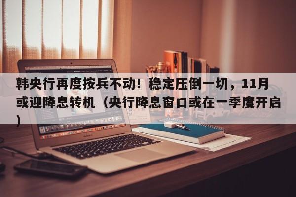 韩央行再度按兵不动!稳定压倒一切,11月或迎降息转机(央行降息窗口或在一季度开启)