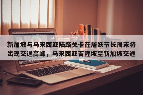 新加坡与马来西亚陆路关卡在屠妖节长周末将出现交通高峰,马来西亚吉隆坡至新加坡交通