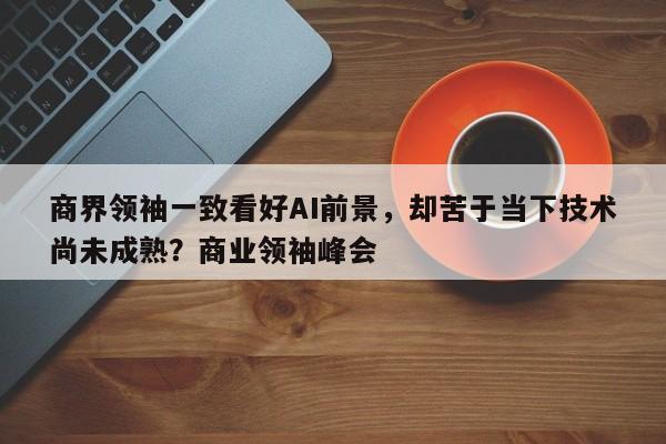 商界领袖一致看好AI前景,却苦于当下技术尚未成熟?商业领袖峰会