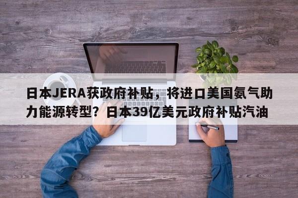 日本JERA获政府补贴,将进口美国氨气助力能源转型?日本39亿美元政府补贴汽油
