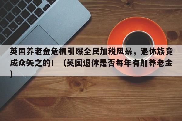 英国养老金危机引爆全民加税风暴,退休族竟成众矢之的!(英国退休是否每年有加养老金)