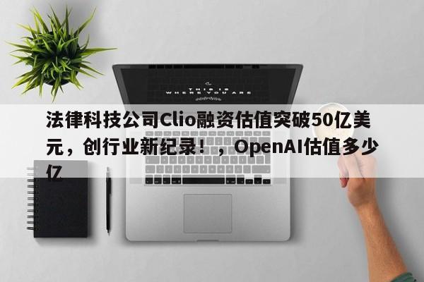 法律科技公司Clio融资估值突破50亿美元,创行业新纪录!,OpenAI估值多少亿