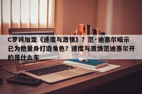 C罗将加盟《速度与激情》?范·迪塞尔暗示已为他量身打造角色?速度与激情范迪塞尔开的是什么车