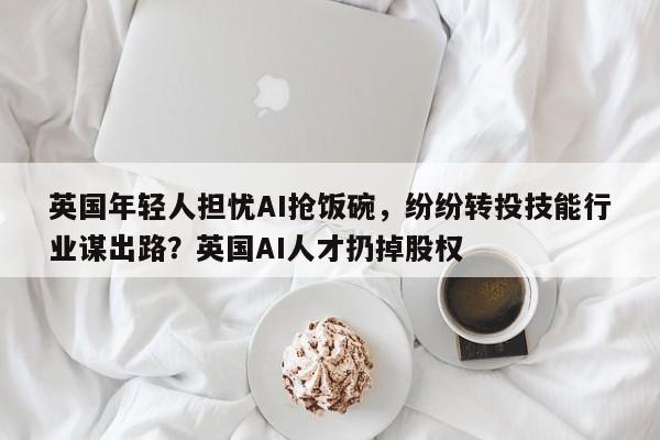 英国年轻人担忧AI抢饭碗,纷纷转投技能行业谋出路?英国AI人才扔掉股权