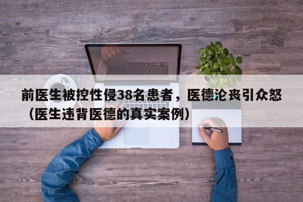 前医生被控性侵38名患者,医德沦丧引众怒(医生违背医德的真实案例)