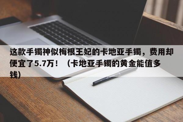 这款手镯神似梅根王妃的卡地亚手镯,费用却便宜了5.7万!(卡地亚手镯的黄金能值多钱)