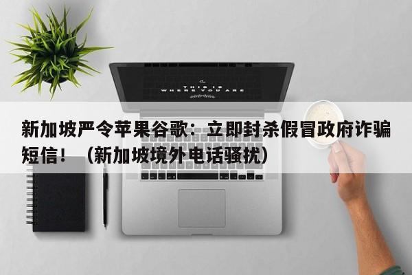 新加坡严令苹果谷歌:立即封杀假冒政府诈骗短信!(新加坡境外电话骚扰)