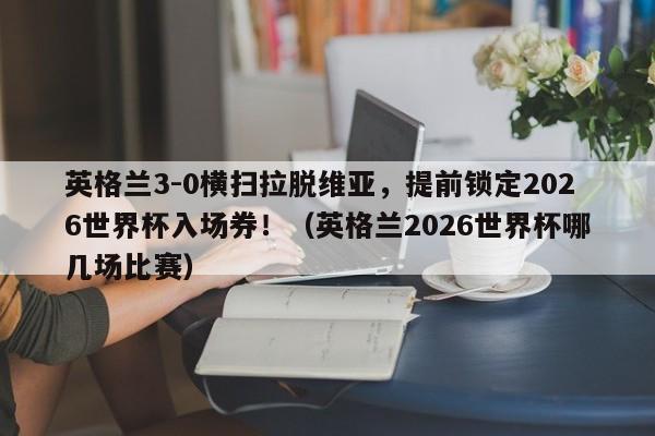 英格兰3-0横扫拉脱维亚,提前锁定2026世界杯入场券!(英格兰2026世界杯哪几场比赛)