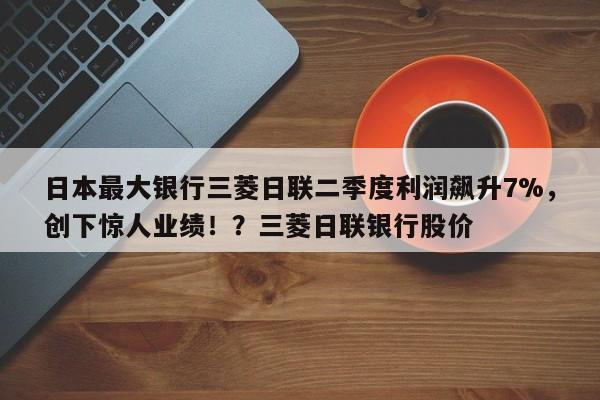 日本最大银行三菱日联二季度利润飙升7%,创下惊人业绩!?三菱日联银行股价