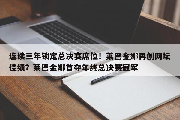 连续三年锁定总决赛席位!莱巴金娜再创网坛佳绩?莱巴金娜首夺年终总决赛冠军