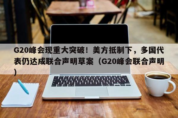G20峰会现重大突破!美方抵制下,多国代表仍达成联合声明草案(G20峰会联合声明)