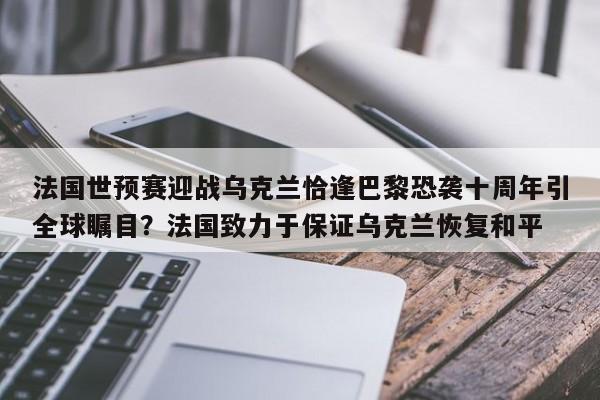 法国世预赛迎战乌克兰恰逢巴黎恐袭十周年引全球瞩目?法国致力于保证乌克兰恢复和平