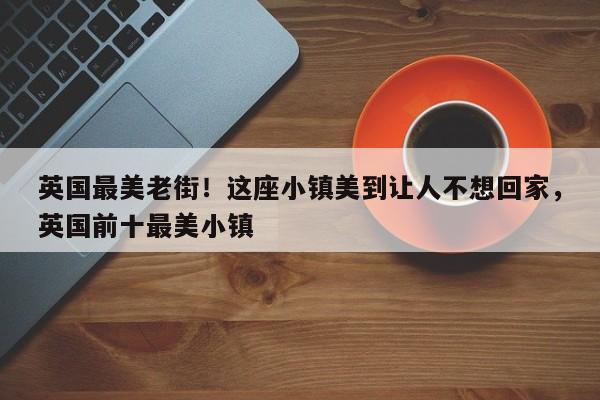 英国最美老街!这座小镇美到让人不想回家,英国前十最美小镇