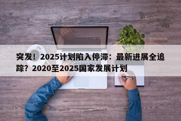 突发!2025计划陷入停滞:最新进展全追踪?2020至2025国家发展计划