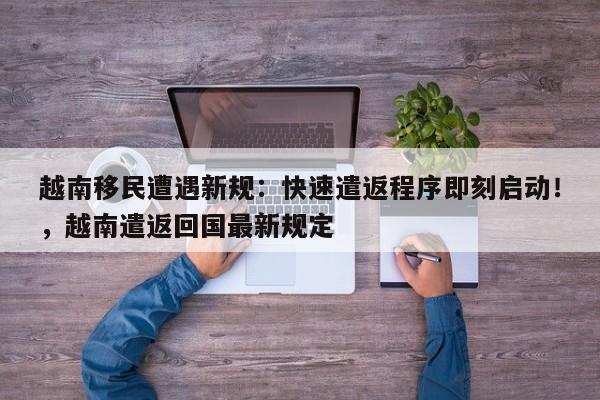 越南移民遭遇新规:快速遣返程序即刻启动!,越南遣返回国最新规定