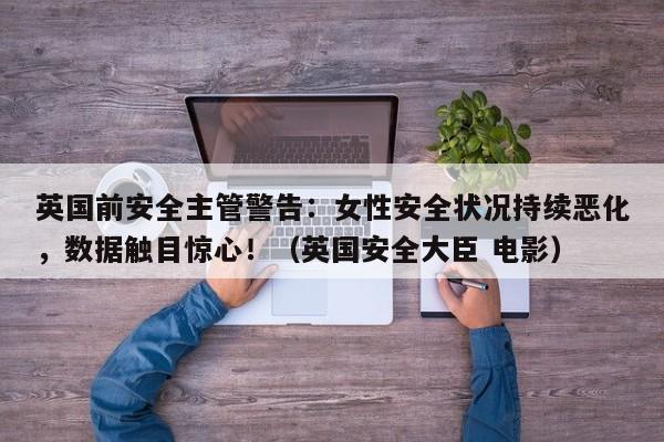 英国前安全主管警告:女性安全状况持续恶化,数据触目惊心!(英国安全大臣 电影)