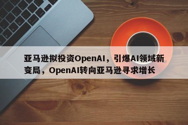亚马逊拟投资OpenAI,引爆AI领域新变局,OpenAI转向亚马逊寻求增长