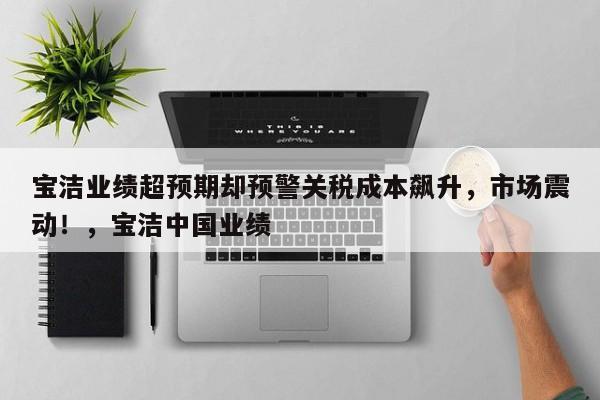 宝洁业绩超预期却预警关税成本飙升,市场震动!,宝洁中国业绩