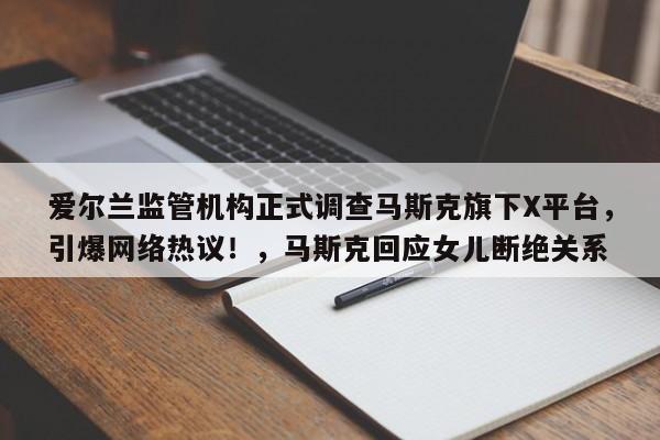 爱尔兰监管机构正式调查马斯克旗下X平台,引爆网络热议!,马斯克回应女儿断绝关系