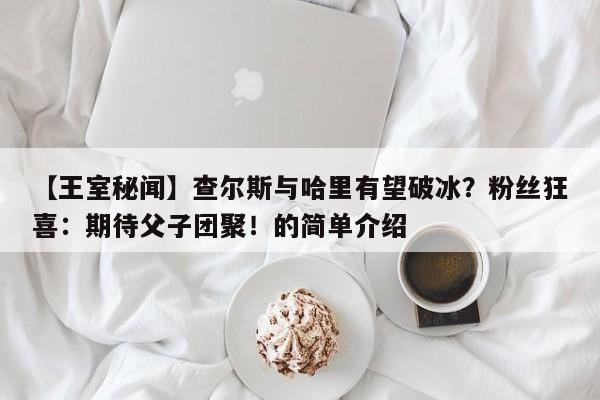 【王室秘闻】查尔斯与哈里有望破冰?粉丝狂喜:期待父子团聚!的简单介绍