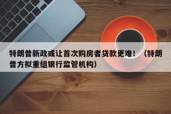 特朗普新政或让首次购房者贷款更难!(特朗普方拟重组银行监管机构)