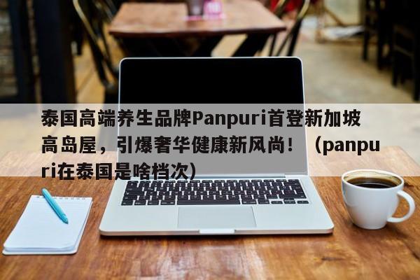 泰国高端养生品牌Panpuri首登新加坡高岛屋,引爆奢华健康新风尚!(panpuri在泰国是啥档次)