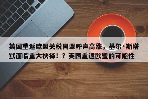 英国重返欧盟关税同盟呼声高涨,基尔·斯塔默面临重大抉择!?英国重返欧盟的可能性