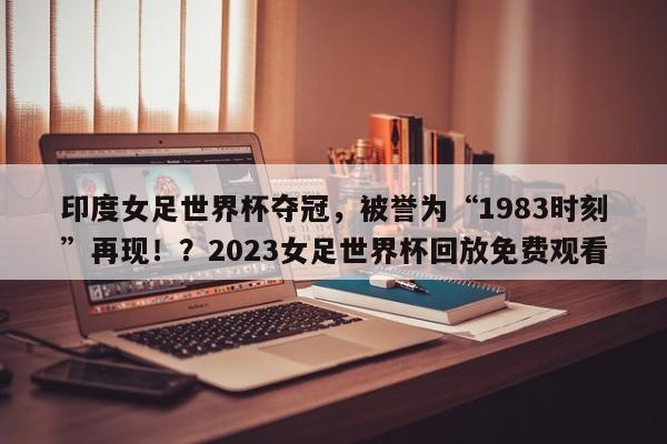 印度女足世界杯夺冠,被誉为“1983时刻”再现!?2023女足世界杯回放免费观看
