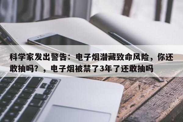 科学家发出警告:电子烟潜藏致命风险,你还敢抽吗?,电子烟被禁了3年了还敢抽吗