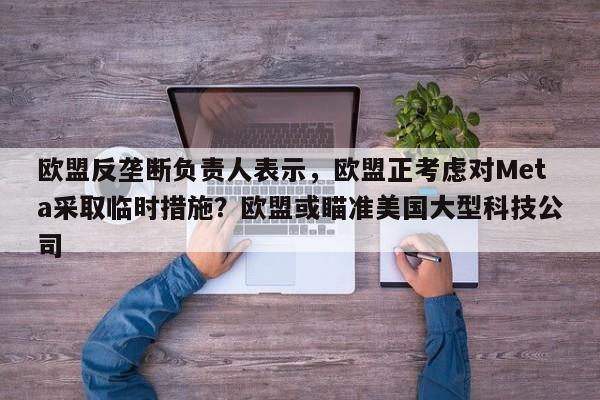 欧盟反垄断负责人表示,欧盟正考虑对Meta采取临时措施?欧盟或瞄准美国大型科技公司