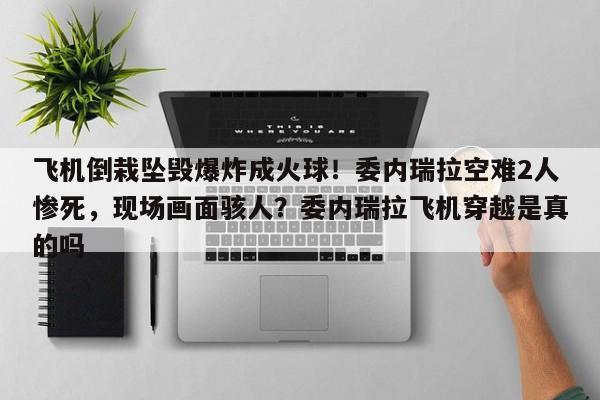 飞机倒栽坠毁爆炸成火球!委内瑞拉空难2人惨死,现场画面骇人?委内瑞拉飞机穿越是真的吗
