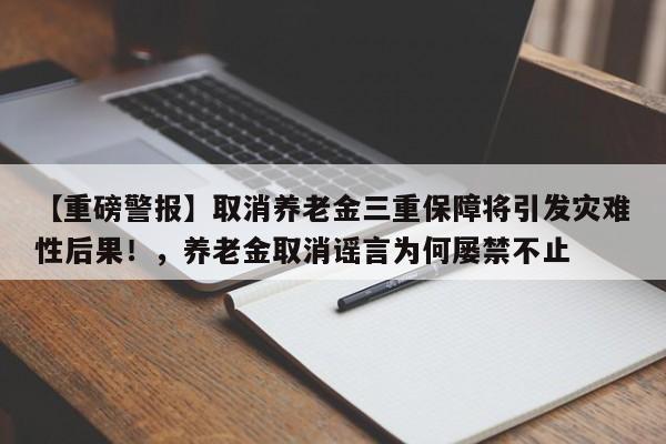 【重磅警报】取消养老金三重保障将引发灾难性后果!,养老金取消谣言为何屡禁不止