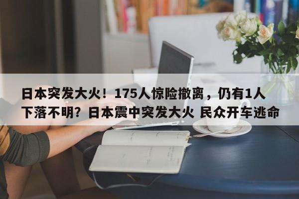 日本突发大火!175人惊险撤离,仍有1人下落不明?日本震中突发大火 民众开车逃命