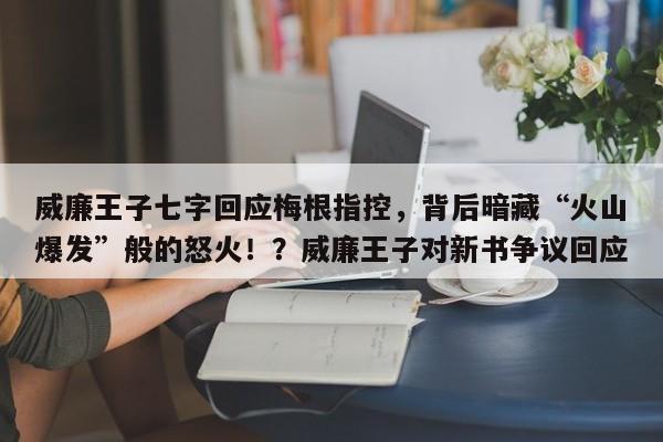威廉王子七字回应梅根指控,背后暗藏“火山爆发”般的怒火!?威廉王子对新书争议回应