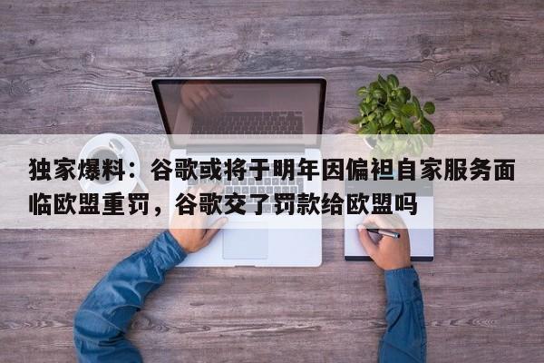 独家爆料:谷歌或将于明年因偏袒自家服务面临欧盟重罚,谷歌交了罚款给欧盟吗