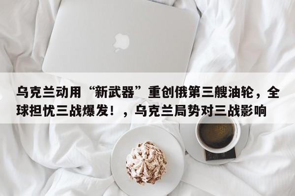 乌克兰动用“新武器”重创俄第三艘油轮,全球担忧三战爆发!,乌克兰局势对三战影响